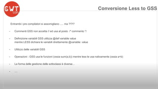 Entrambi i pre compilatori si assomigliano ..... ma ?!?!? 
- Commenti GSS non accetta // ed usa al posto /* commento */ 
- Definizione variabili GSS utilizza @def variable value 
mentre LESS dichiara le variabili direttamente @variable: value 
- Utilizzo delle variabili GSS 
- Operazioni : GSS usa le funzioni (ossia sum(a,b)) mentre less le usa nativamente (ossia a+b) 
- La forma delle gestione delle sottoclassi è diversa .. 
- .... 
Conversione Less to GSS 
 