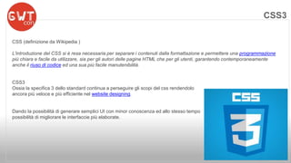 CSS (definizione da Wikipedia ) 
L'introduzione del CSS si è resa necessaria per separare i contenuti dalla formattazione e permettere una programmazione 
più chiara e facile da utilizzare, sia per gli autori delle pagine HTML che per gli utenti, garantendo contemporaneamente 
anche il riuso di codice ed una sua più facile manutenibilità. 
CSS3 
Ossia la specifica 3 dello standard continua a perseguire gli scopi del css rendendolo 
ancora più veloce e più efficiente nel website designing. 
Dando la possibilità di generare semplici UI con minor conoscenza ed allo stesso tempo 
possibilità di migliorare le interfaccie più elaborate. 
CSS3 
 