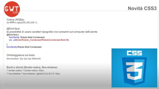 Novità CSS3 
Colore (RGBa) 
da #ffffff a rgba(255,255,255,1); 
@font-face 
la possibilità di usare caratteri tipografici non presenti sul computer dell’utente 
@font-face { 
font-family: Roboto Bold Condensed; 
src: url(fonts/Roboto_Condensed/RobotoCondensed-Bold.ttf); 
} 
font-family:Roboto Bold Condensed; 
Ombreggiatura sul testo 
text-shadow: 2px 2px 2px #ddccb5; 
Bordi e sfondi (Border-radius, Box-shadow) 
/* border-radius */ border-radius: 20px; 
/* box-shadow */ box-shadow: rgba(0,0,0,0.8) 0 0 10px; 
 