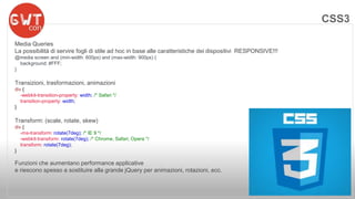 CSS3 
Media Queries 
La possibilità di servire fogli di stile ad hoc in base alle caratteristiche dei dispositivi RESPONSIVE!!! 
@media screen and (min-width: 600px) and (max-width: 900px) { 
background: #FFF; 
} 
Transizioni, trasformazioni, animazioni 
div { 
-webkit-transition-property: width; /* Safari */ 
transition-property: width; 
} 
Transform: (scale, rotate, skew) 
div { 
-ms-transform: rotate(7deg); /* IE 9 */ 
-webkit-transform: rotate(7deg); /* Chrome, Safari, Opera */ 
transform: rotate(7deg); 
} 
Funzioni che aumentano performance applicative 
e riescono spesso a sostituire alla grande jQuery per animazioni, rotazioni, ecc. 
 