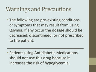 Warnings and Precautions
• The following are pre-existing conditions
  or symptoms that may result from using
  Qsymia. If any occur the dosage should be
  decreased, discontinued, or not prescribed
  to the patient.
____________________________________
• Patients using Antidiabetic Medications
  should not use this drug because it
  increases the risk of hypoglycemia.
 
