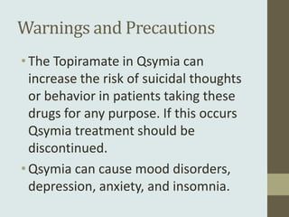 Warnings and Precautions
• The Topiramate in Qsymia can
  increase the risk of suicidal thoughts
  or behavior in patients taking these
  drugs for any purpose. If this occurs
  Qsymia treatment should be
  discontinued.
• Qsymia can cause mood disorders,
  depression, anxiety, and insomnia.
 