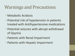 Warnings and Precautions
• Metabolic Acidosis
• Potential risk of hypotension in patients
  treated with Antihypertensive medications
• Potential seizures with abrupt withdrawal
  of Qsymia
• Patients with Renal Impairment
• Patients with Hepatic Impairment
 