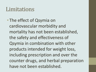Limitations
• The effect of Qsymia on
  cardiovascular morbidity and
  mortality has not been established,
  the safety and effectiveness of
  Qsymia in combination with other
  products intended for weight loss,
  including prescription and over the
  counter drugs, and herbal preparation
  have not been established.
 