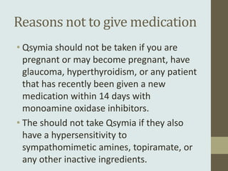 Reasons not to give medication
• Qsymia should not be taken if you are
  pregnant or may become pregnant, have
  glaucoma, hyperthyroidism, or any patient
  that has recently been given a new
  medication within 14 days with
  monoamine oxidase inhibitors.
• The should not take Qsymia if they also
  have a hypersensitivity to
  sympathomimetic amines, topiramate, or
  any other inactive ingredients.
 