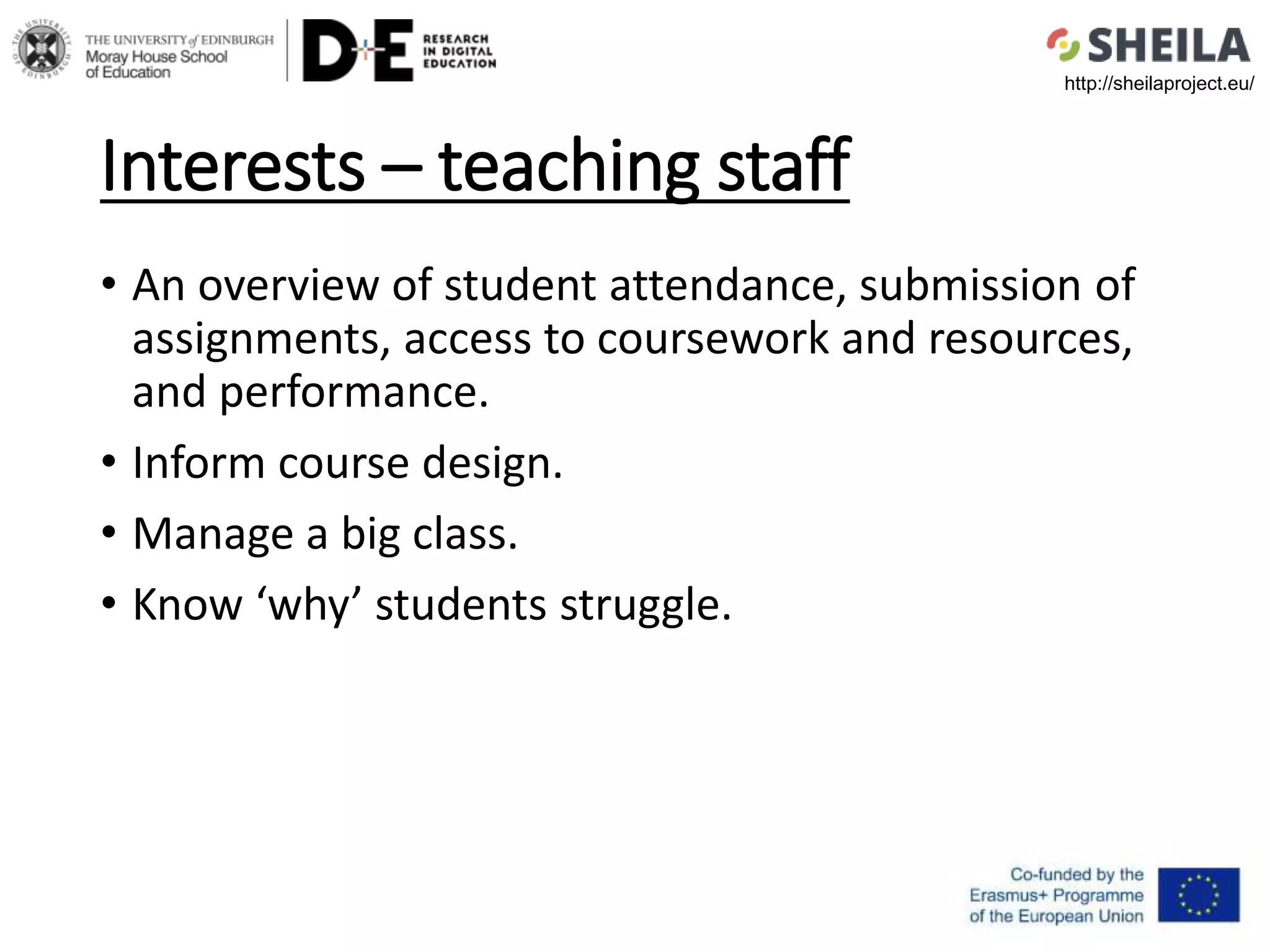 Interests – teaching staff
• An overview of student attendance, submission of
assignments, access to coursework and resources,
and performance.
• Inform course design.
• Manage a big class.
• Know ‘why’ students struggle.
http://sheilaproject.eu/
 