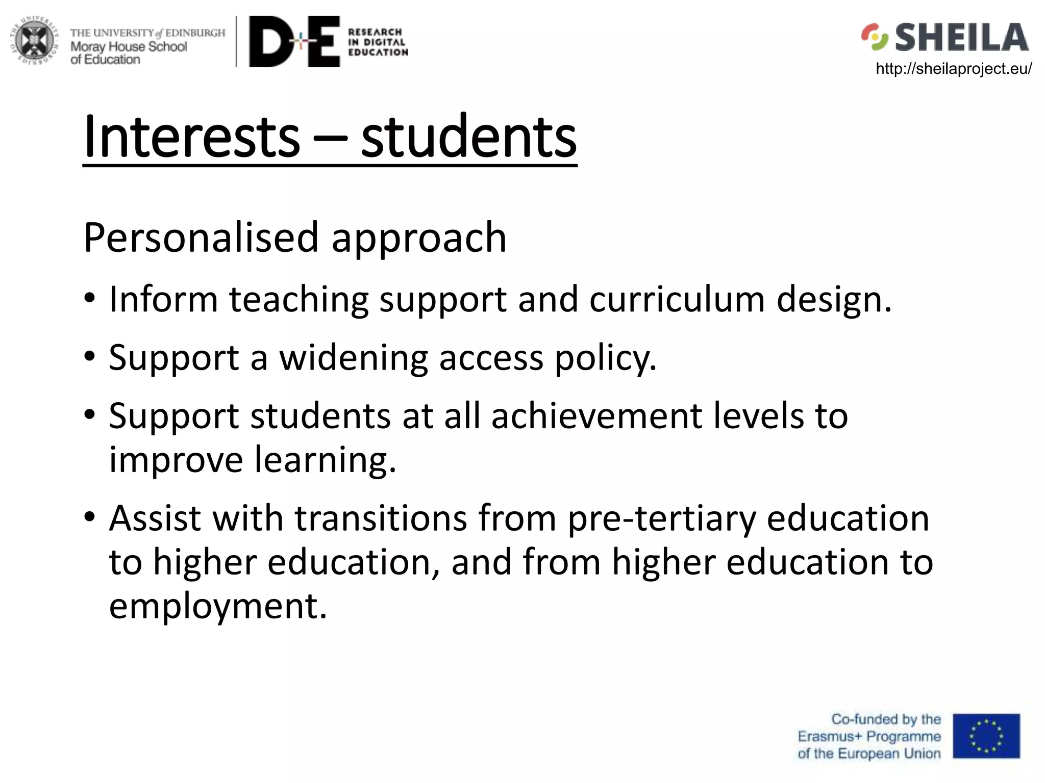 Interests – students
Personalised approach
• Inform teaching support and curriculum design.
• Support a widening access policy.
• Support students at all achievement levels to
improve learning.
• Assist with transitions from pre-tertiary education
to higher education, and from higher education to
employment.
http://sheilaproject.eu/
 