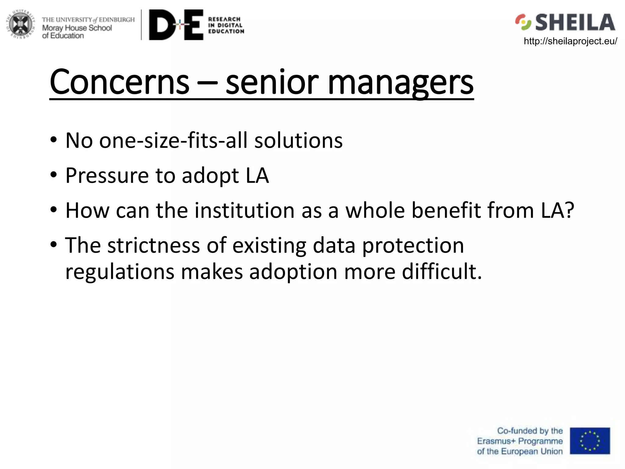 Concerns – senior managers
• No one-size-fits-all solutions
• Pressure to adopt LA
• How can the institution as a whole benefit from LA?
• The strictness of existing data protection
regulations makes adoption more difficult.
http://sheilaproject.eu/
 