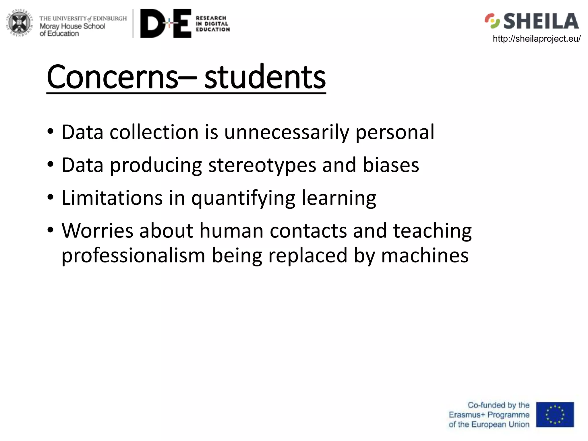 Concerns– students
• Data collection is unnecessarily personal
• Data producing stereotypes and biases
• Limitations in quantifying learning
• Worries about human contacts and teaching
professionalism being replaced by machines
http://sheilaproject.eu/
 