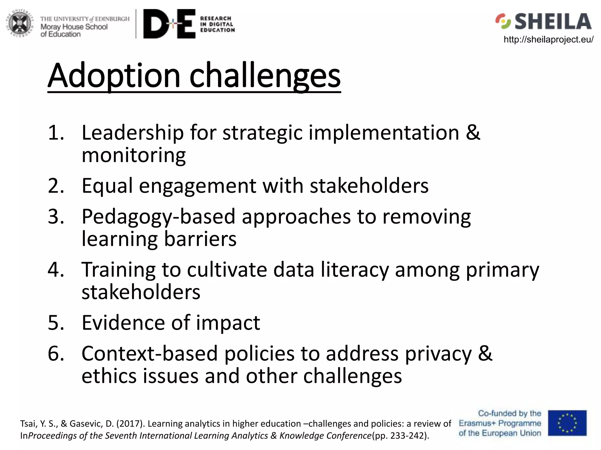 Adoption challenges
1. Leadership for strategic implementation &
monitoring
2. Equal engagement with stakeholders
3. Pedagogy-based approaches to removing
learning barriers
4. Training to cultivate data literacy among primary
stakeholders
5. Evidence of impact
6. Context-based policies to address privacy &
ethics issues and other challenges
Tsai, Y. S., & Gasevic, D. (2017). Learning analytics in higher education –challenges and policies: a review of eight learning analytics policies.
InProceedings of the Seventh International Learning Analytics & Knowledge Conference(pp. 233-242).
http://sheilaproject.eu/
 