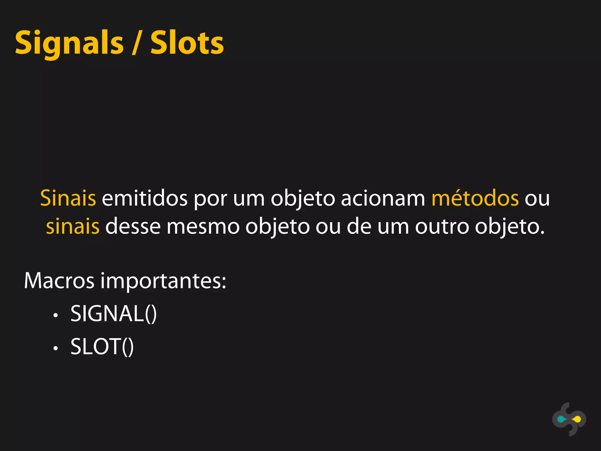 Signals / Slots



 Sinais emitidos por um objeto acionam métodos ou
 sinais desse mesmo objeto ou de um outro objeto.

Macros importantes:
  • SIGNAL()
  • SLOT()
 