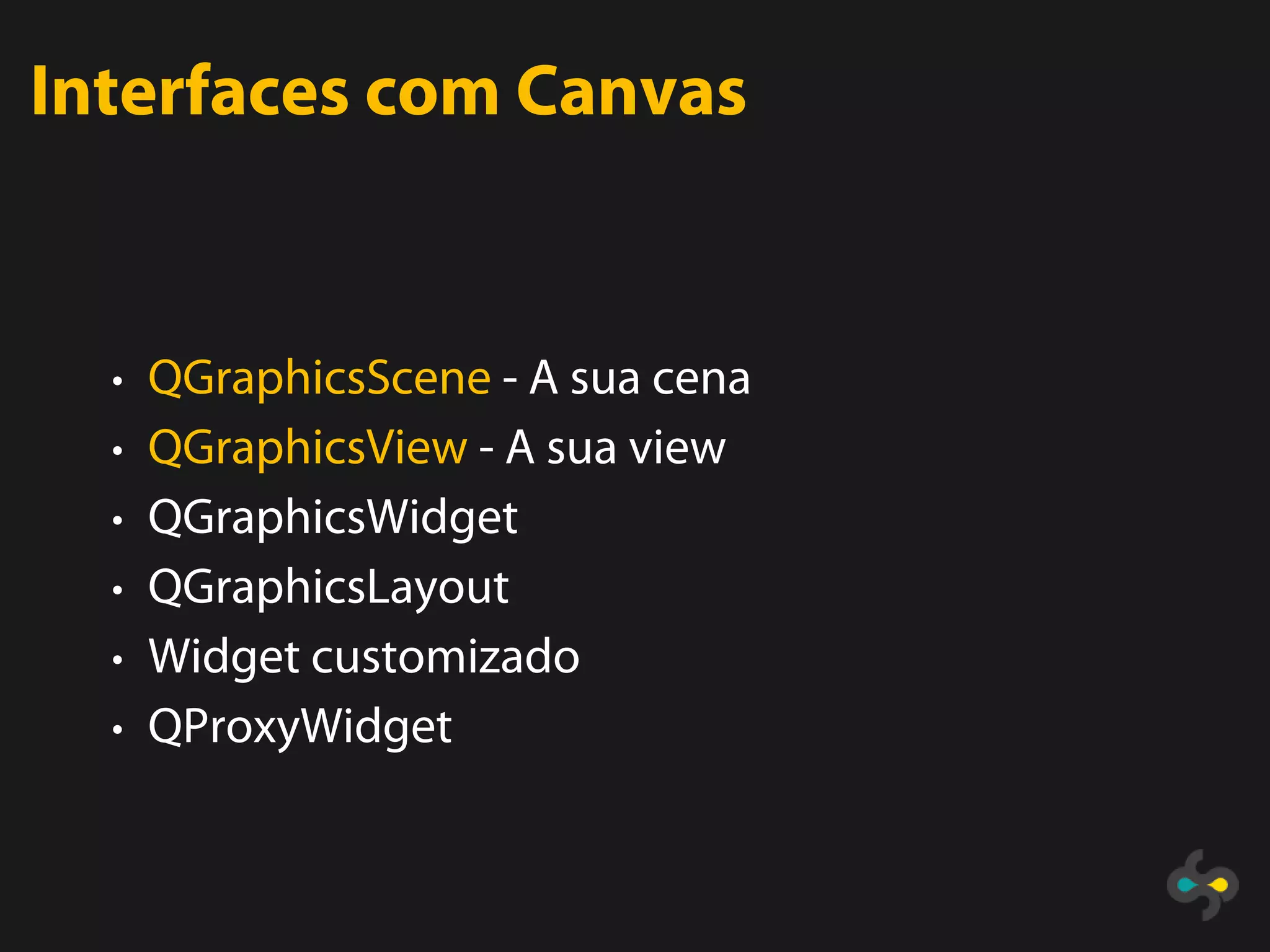 Interfaces com Canvas


  • QGraphicsScene - A sua cena
  • QGraphicsView - A sua view
  • QGraphicsWidget
  • QGraphicsLayout
  • Widget customizado
  • QProxyWidget
 