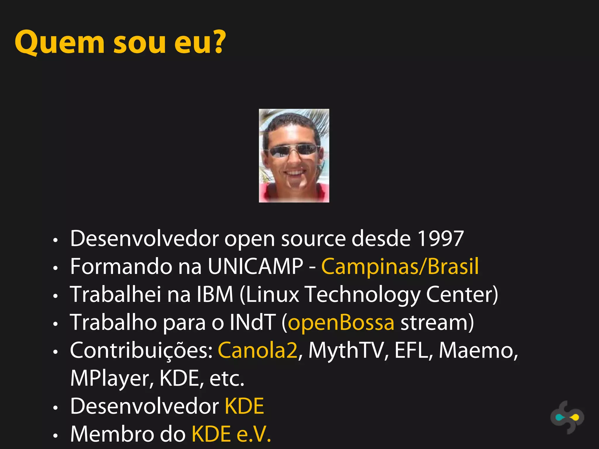 Quem sou eu?




  • Desenvolvedor open source desde 1997
  • Formando na UNICAMP - Campinas/Brasil
  • Trabalhei na IBM (Linux Technology Center)
  • Trabalho para o INdT (openBossa stream)
  • Contribuições: Canola2, MythTV, EFL, Maemo,
    MPlayer, KDE, etc.
  • Desenvolvedor KDE
  • Membro do KDE e.V.
 