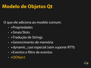 Modelo de Objetos Qt

O que ele adiciona ao modelo comum:
   • +Propriedades
   • +Sinais/Slots
   • +Tradução de Strings
   • +Gerencimento de memória
   • +dynamic_cast especial (sem suporte RTTI)
   • +Eventos e filtro de eventos
   • =QObject
 