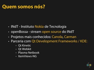 Quem somos nós?


  • INdT - Instituto Nokia de Tecnologia
  • openBossa - stream open source do INdT
  • Projetos mais conhecidos: Canola, Carman
  • Parceria com Qt Development Frameworks / KDE:
       • Qt Kinetic
       • Qt Webkit
       • Plasma Netbook
       • ItemViews-NG
 