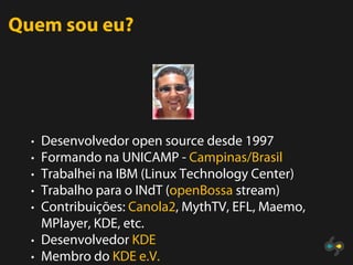 Quem sou eu?




  • Desenvolvedor open source desde 1997
  • Formando na UNICAMP - Campinas/Brasil
  • Trabalhei na IBM (Linux Technology Center)
  • Trabalho para o INdT (openBossa stream)
  • Contribuições: Canola2, MythTV, EFL, Maemo,
    MPlayer, KDE, etc.
  • Desenvolvedor KDE
  • Membro do KDE e.V.
 