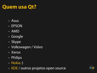 Quem usa Qt?

  • Asus
  • EPSON
  • AMD
  • Google
  • Skype
  • Volkswagen / Volvo
  • Xerox
  • Philips
  • Nokia :)
  • KDE / outros projetos open source
 