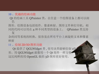 10 、 优越的绘画功能 Qt 的绘画工具 QPainter 类，在任意一个绘图设备上都可以润色 图形。绘图设备包括组件、像素映射、图形文件和打印机，相 同的代码可以用在 4 种不同类型的设备上。  QPainter 类支持复 杂的同等系统的转换，很容易在所有平台上画旋转文本和像素 映射 11 、 绘制 2D/3D 图形功能 Qt 提供了 QGLWidget 类 , 使用该类能够绘制 2D/3D 图 形。用 QGLWidget 就像用一个 Qt 组件一样方便。 这比纯粹的用 OpenGL 做的 3D 图形更好使用。 