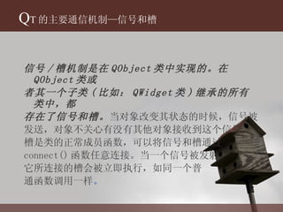 Q T 的主要通信机制—信号和槽 信号 / 槽机制是在 QObject 类中实现的。在 QObject 类或 者其一个子类 ( 比如： QWidget 类 ) 继承的所有类中，都 存在了信号和槽。 当对象改变其状态的时候，信号被 发送，对象不关心有没有其他对象接收到这个信号。 槽是类的正常成员函数，可以将信号和槽通过 connect() 函数任意连接。当一个信号被发射， 它所连接的槽会被立即执行，如同一个普 通函数调用一样 。 