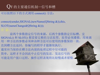 Q T 的主要通信机制—信号和槽 可以按照以下的方式调用 connect() 方法： connect(sender,SIGNAL(newName(QString &)),this, SLOT(nameChanged(QString &))); 注 意： 前两个参数指定信号的来源，后两个参数指定目标槽。宏 SIGNAL() 和 SLOT() 都需要完整的方法原型，原型必须遵循，用来调用一种方法的参数必须和该种方法可以使用的参数保持一致。 直到槽方法返回，你编写的程序才能继续执行。 通常应当保持在槽方法内部的处理过程中尽可能的 简单，这样才不会因此中止信号的发送。发送信号的 可能是用户接口过程，操作过程表现得比较慢或者缓慢。 