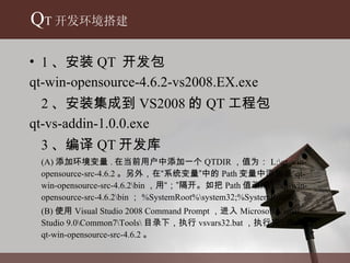 1 、安装 QT  开发包 qt-win-opensource-4.6.2-vs2008.EX.exe  2 、安装集成到 VS2008 的 QT 工程包 qt-vs-addin-1.0.0.exe 3 、编译 QT 开发库 (A) 添加环境变量 . 在当前用户中添加一个 QTDIR ， 值为： L:\qt-win-opensource-src-4.6.2 。 另外，在“系统变量”中的 Path 变量中添加 L:\qt-win-opensource-src-4.6.2\bin ， 用“；”隔开。如把 Path 值改成 L:\qt-win-opensource-src-4.6.2\bin ； %SystemRoot%\system32;%SystemRoot%; (B) 使用 Visual Studio 2008 Command Prompt ， 进入 Microsoft Visual Studio 9.0\Common7\Tools\ 目录下，执行 vsvars32.bat ， 执行完 , 进入 L:\qt-win-opensource-src-4.6.2 。 Q T 开发环境搭建 