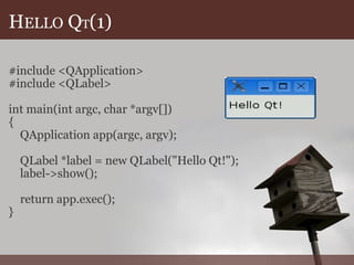 H ELLO  Q T (1) #include <QApplication> #include <QLabel> int main(int argc, char *argv[]) {      QApplication app(argc, argv);           QLabel *label = new QLabel("Hello Qt!");      label->show();           return app.exec(); } 