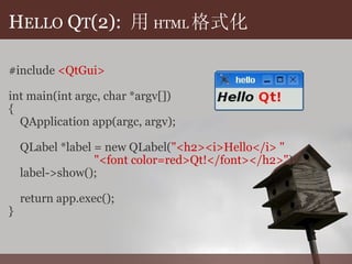 H ELLO  Q T (2):  用 HTML 格式化 #include  <QtGui> int main(int argc, char *argv[]) {      QApplication app(argc, argv);           QLabel *label = new QLabel( "<h2><i>Hello</i> "                                 "<font color=red>Qt!</font></h2>" );      label->show();           return app.exec(); } 