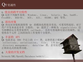 Q T 优越性 1.  优良的跨平台特性 Qt 支持下列操作系 统 : Windows ， Linux ，  Solaris ， Mac, SunOS ，  FreeBSD ，  BSD/OS ，  SCO ，  AIX ，  OS390 ， QNX  等等。 2.  面向 对象 Qt  的良好封装机制使得  Qt  的模 块化程度非常高，可重用性较好，对于用户开发来说是非常 方便的。  Qt  提供了一种称为  signals/slots  信号和槽的安全类型来替代  callback ，  具有可查询和可设计的属性， 这使得各个元件 之间的协同工作变得十分简单。 3.  丰富的  API   Qt  包括多达  500  个以上的  C++  类，还替供基于模板的 collections ， serialization ，  file ，  I/O device ， directory management ，  date/time  类。甚至还包括 正则表达式的处理功能。 4.  大量的开 发文档 Network/XML/OpenGL/Database/webkit/... 