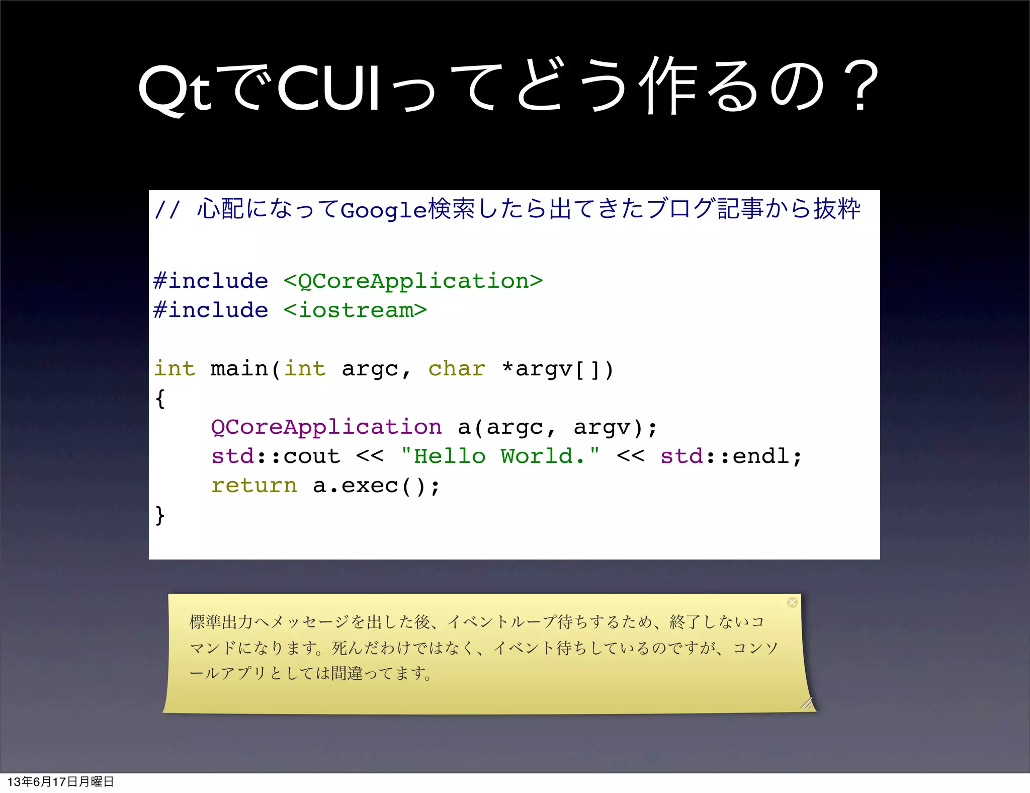QtでCUIってどう作るの？
// 心配になってGoogle検索したら出てきたブログ記事から抜粋
#include <QCoreApplication>
#include <iostream>
int main(int argc, char *argv[])
{
QCoreApplication a(argc, argv);
std::cout << "Hello World." << std::endl;
return a.exec();
}
標準出力へメッセージを出した後、イベントループ待ちするため、終了しないコ
マンドになります。死んだわけではなく、イベント待ちしているのですが、コンソ
ールアプリとしては間違ってます。
13年6月17日月曜日
 