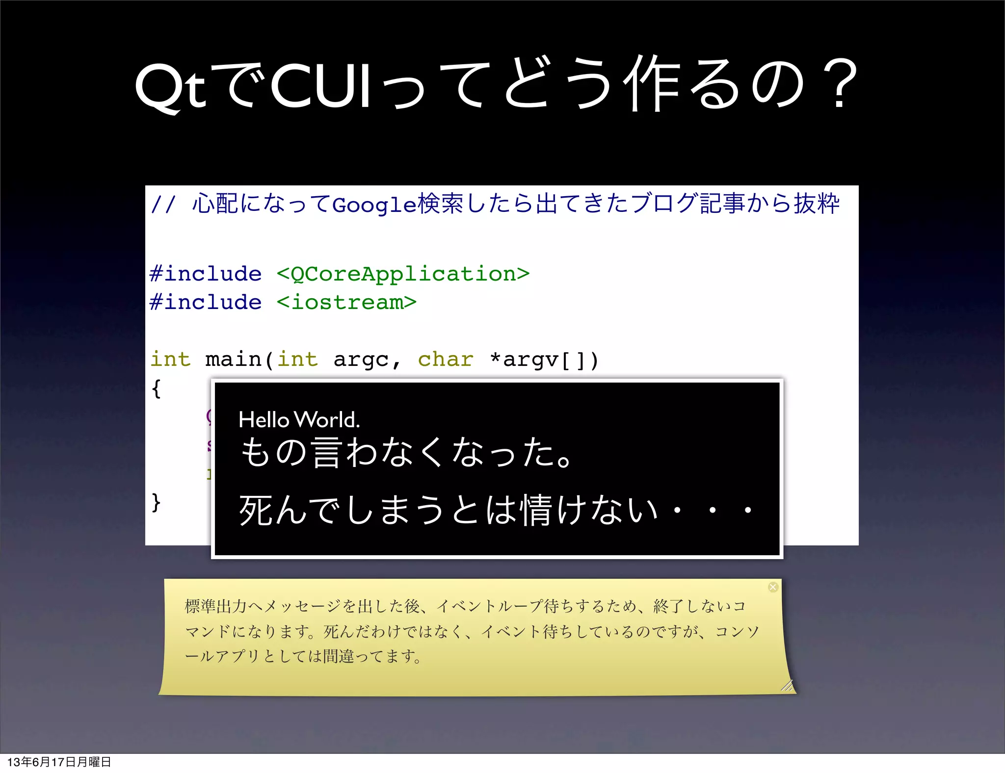 QtでCUIってどう作るの？
// 心配になってGoogle検索したら出てきたブログ記事から抜粋
#include <QCoreApplication>
#include <iostream>
int main(int argc, char *argv[])
{
QCoreApplication a(argc, argv);
std::cout << "Hello World." << std::endl;
return a.exec();
}
Hello World.
もの言わなくなった。
死んでしまうとは情けない・・・
標準出力へメッセージを出した後、イベントループ待ちするため、終了しないコ
マンドになります。死んだわけではなく、イベント待ちしているのですが、コンソ
ールアプリとしては間違ってます。
13年6月17日月曜日
 