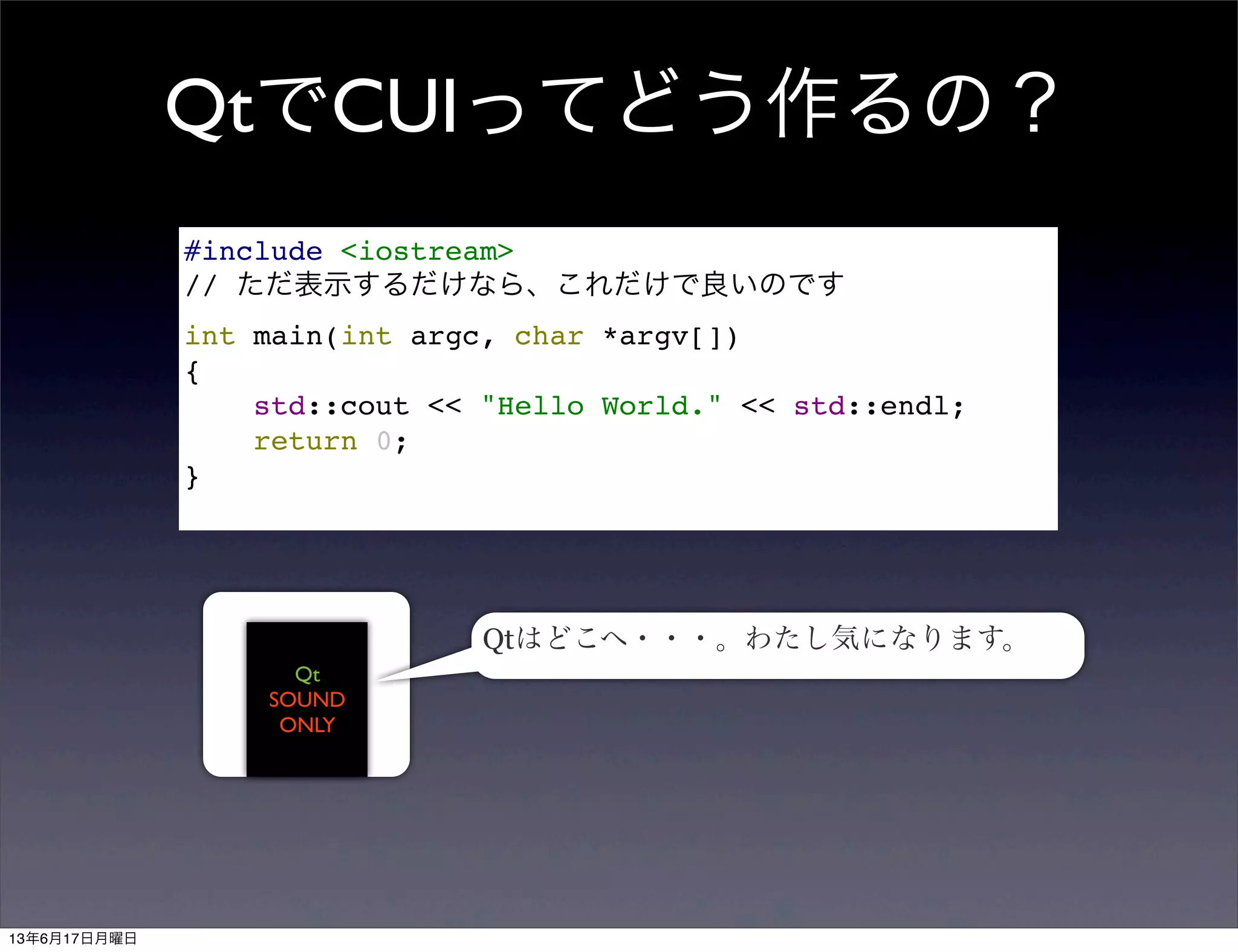 QtでCUIってどう作るの？
#include <iostream>
// ただ表示するだけなら、これだけで良いのです
int main(int argc, char *argv[])
{
std::cout << "Hello World." << std::endl;
return 0;
}
Qt
SOUND
ONLY
Qtはどこへ・・・。わたし気になります。
13年6月17日月曜日
 