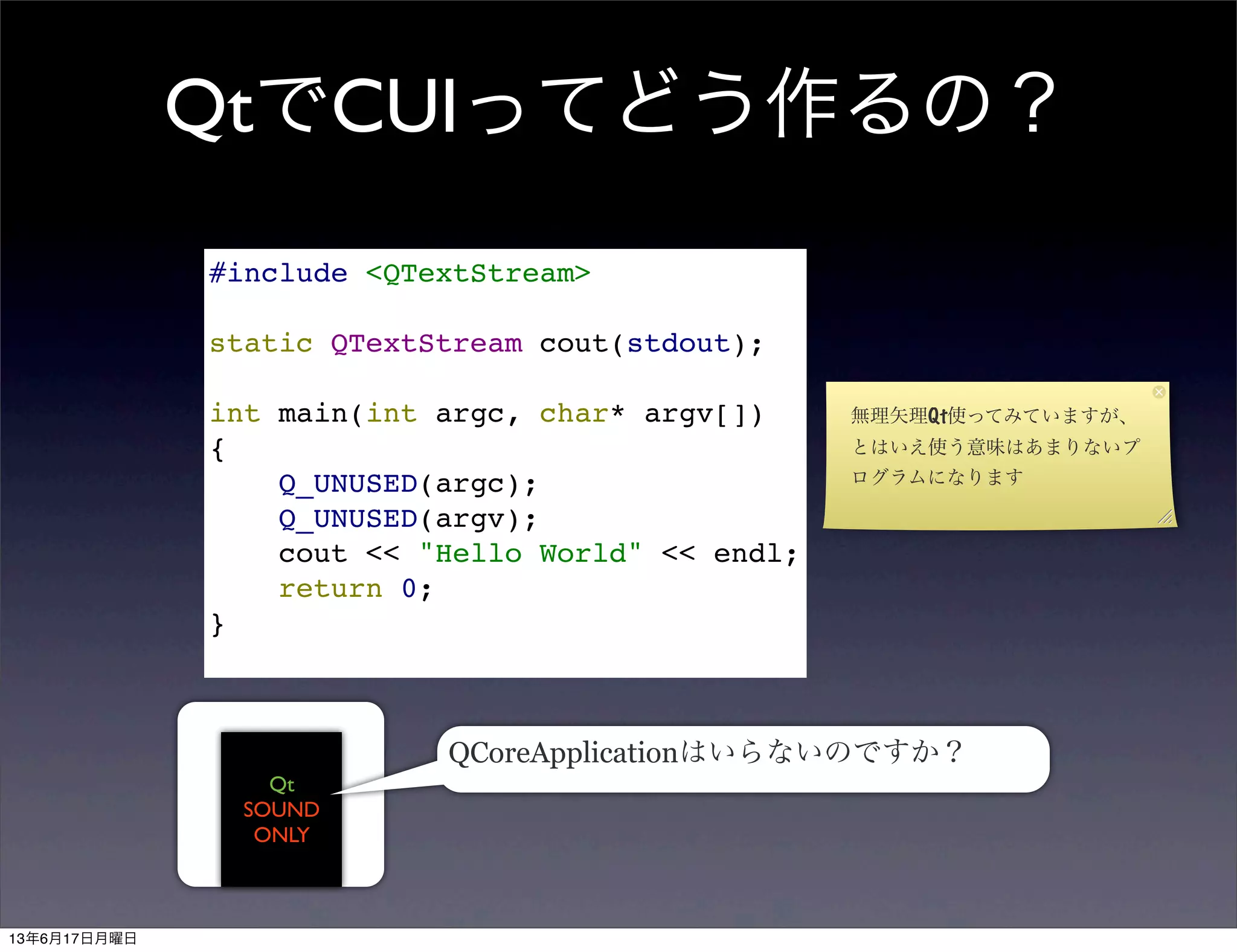 QtでCUIってどう作るの？
#include <QTextStream>
static QTextStream cout(stdout);
int main(int argc, char* argv[])
{
Q_UNUSED(argc);
Q_UNUSED(argv);
cout << "Hello World" << endl;
return 0;
}
Qt
SOUND
ONLY
QCoreApplicationはいらないのですか？
無理矢理Qt使ってみていますが、
とはいえ使う意味はあまりないプ
ログラムになります
13年6月17日月曜日
 