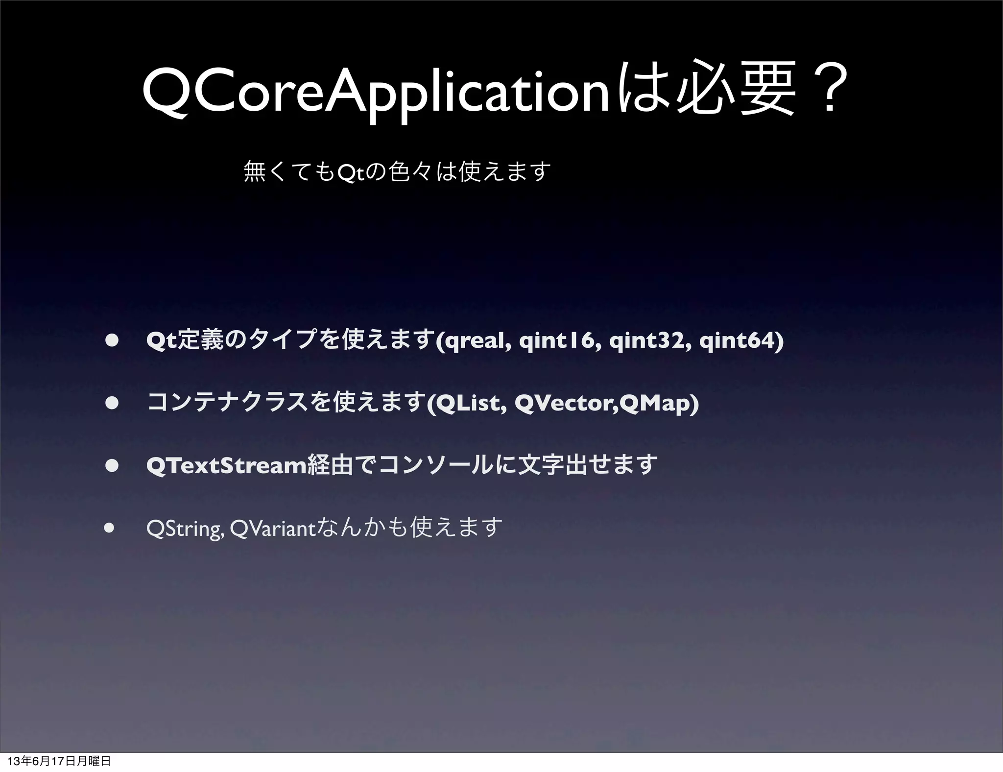 QCoreApplicationは必要？
無くてもQtの色々は使えます
• Qt定義のタイプを使えます(qreal, qint16, qint32, qint64)
• コンテナクラスを使えます(QList, QVector,QMap)
• QTextStream経由でコンソールに文字出せます
• QString, QVariantなんかも使えます
13年6月17日月曜日
 