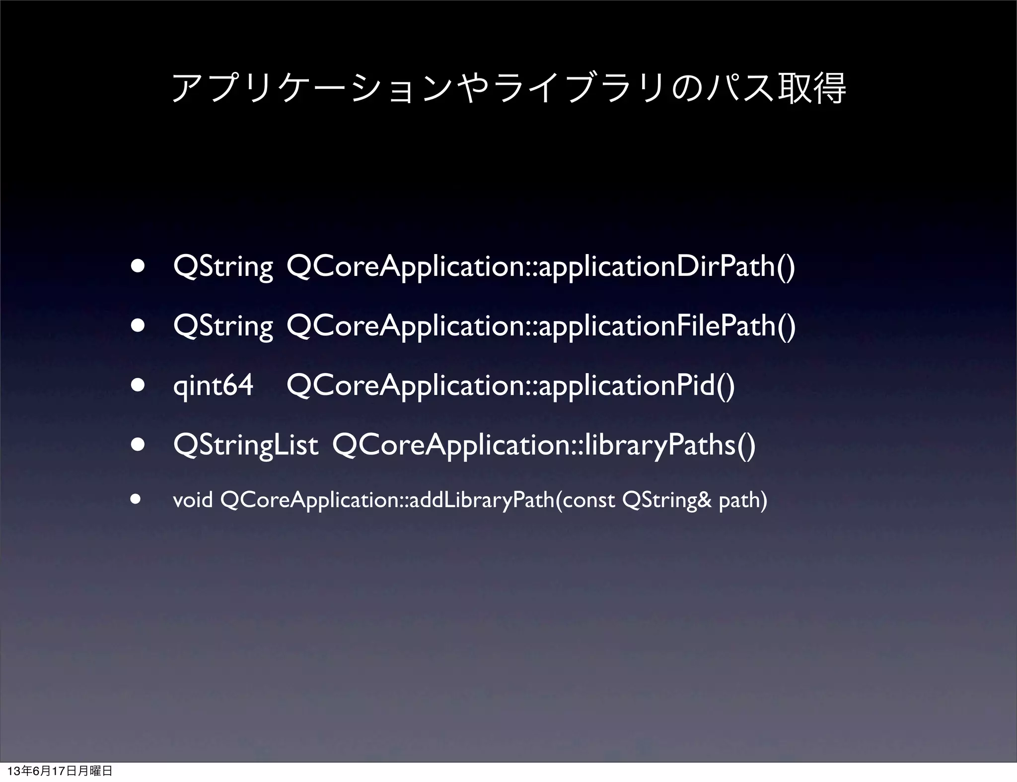 • QString	

QCoreApplication::applicationDirPath()
• QString	

QCoreApplication::applicationFilePath()
• qint64	

 QCoreApplication::applicationPid()
• QStringList	

QCoreApplication::libraryPaths()
• void QCoreApplication::addLibraryPath(const QString& path)
アプリケーションやライブラリのパス取得
13年6月17日月曜日
 