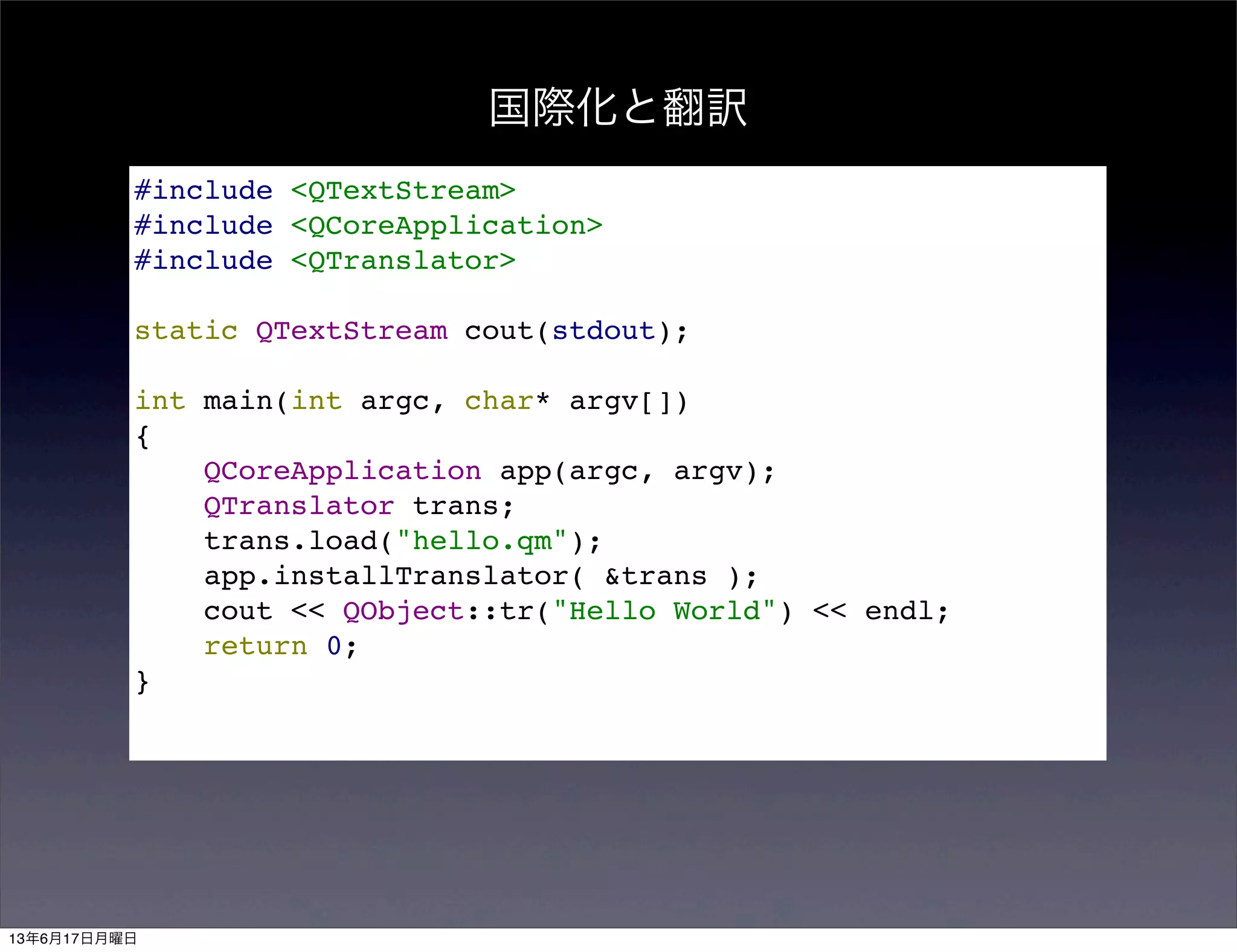 国際化と翻訳
#include <QTextStream>
#include <QCoreApplication>
#include <QTranslator>
static QTextStream cout(stdout);
int main(int argc, char* argv[])
{
QCoreApplication app(argc, argv);
QTranslator trans;
trans.load("hello.qm");
app.installTranslator( &trans );
cout << QObject::tr("Hello World") << endl;
return 0;
}
13年6月17日月曜日
 