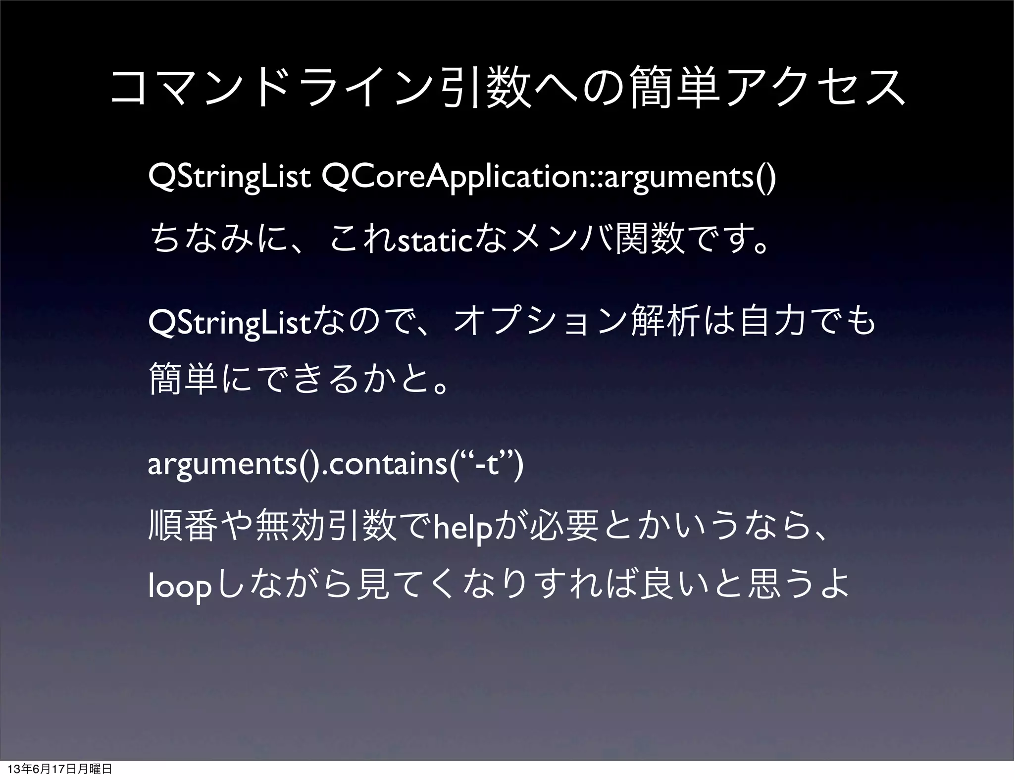 コマンドライン引数への簡単アクセス
QStringList QCoreApplication::arguments()
ちなみに、これstaticなメンバ関数です。
QStringListなので、オプション解析は自力でも
簡単にできるかと。
arguments().contains(“-t”)
順番や無効引数でhelpが必要とかいうなら、
loopしながら見てくなりすれば良いと思うよ
13年6月17日月曜日
 