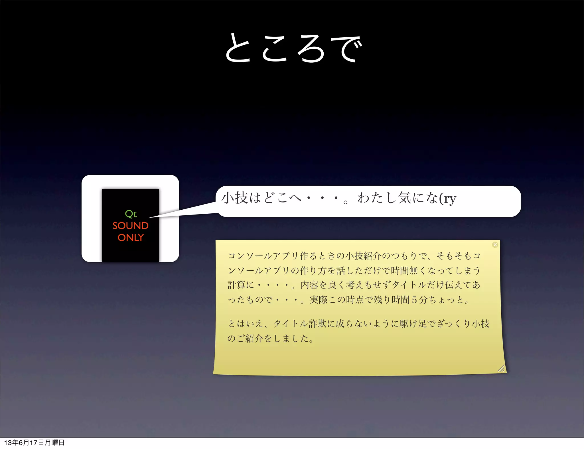 ところで
Qt
SOUND
ONLY
小技はどこへ・・・。わたし気にな(ry
コンソールアプリ作るときの小技紹介のつもりで、そもそもコ
ンソールアプリの作り方を話しただけで時間無くなってしまう
計算に・・・・。内容を良く考えもせずタイトルだけ伝えてあ
ったもので・・・。実際この時点で残り時間５分ちょっと。
とはいえ、タイトル詐欺に成らないように駆け足でざっくり小技
のご紹介をしました。
13年6月17日月曜日
 