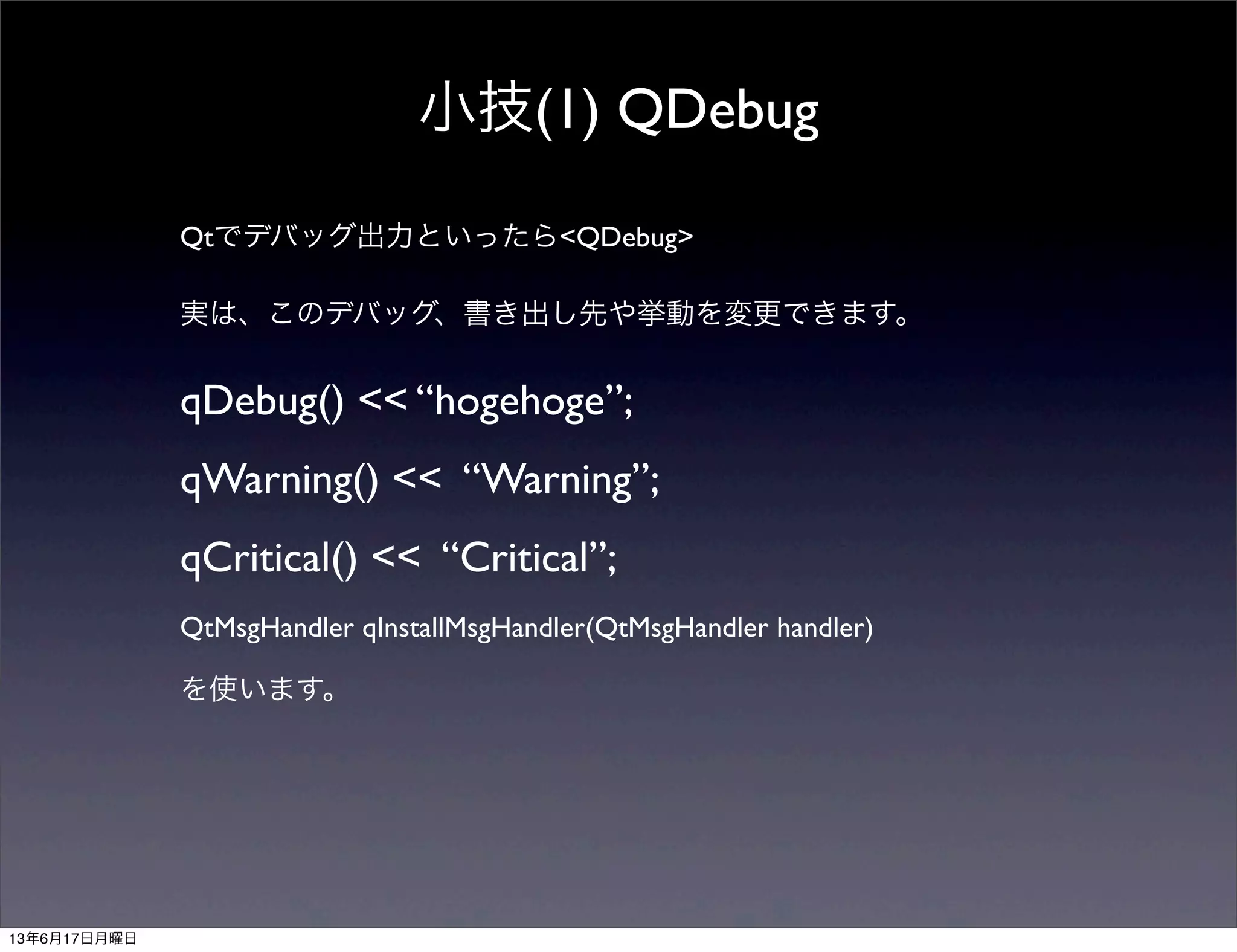 小技(1) QDebug
Qtでデバッグ出力といったら<QDebug>
実は、このデバッグ、書き出し先や挙動を変更できます。
qDebug() << “hogehoge”;
qWarning() << “Warning”;
qCritical() << “Critical”;
QtMsgHandler qInstallMsgHandler(QtMsgHandler handler)
を使います。
13年6月17日月曜日
 