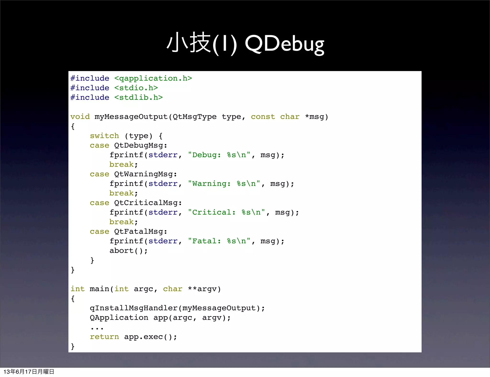小技(1) QDebug
#include <qapplication.h>
#include <stdio.h>
#include <stdlib.h>
void myMessageOutput(QtMsgType type, const char *msg)
{
switch (type) {
case QtDebugMsg:
fprintf(stderr, "Debug: %sn", msg);
break;
case QtWarningMsg:
fprintf(stderr, "Warning: %sn", msg);
break;
case QtCriticalMsg:
fprintf(stderr, "Critical: %sn", msg);
break;
case QtFatalMsg:
fprintf(stderr, "Fatal: %sn", msg);
abort();
}
}
int main(int argc, char **argv)
{
qInstallMsgHandler(myMessageOutput);
QApplication app(argc, argv);
...
return app.exec();
}
13年6月17日月曜日
 