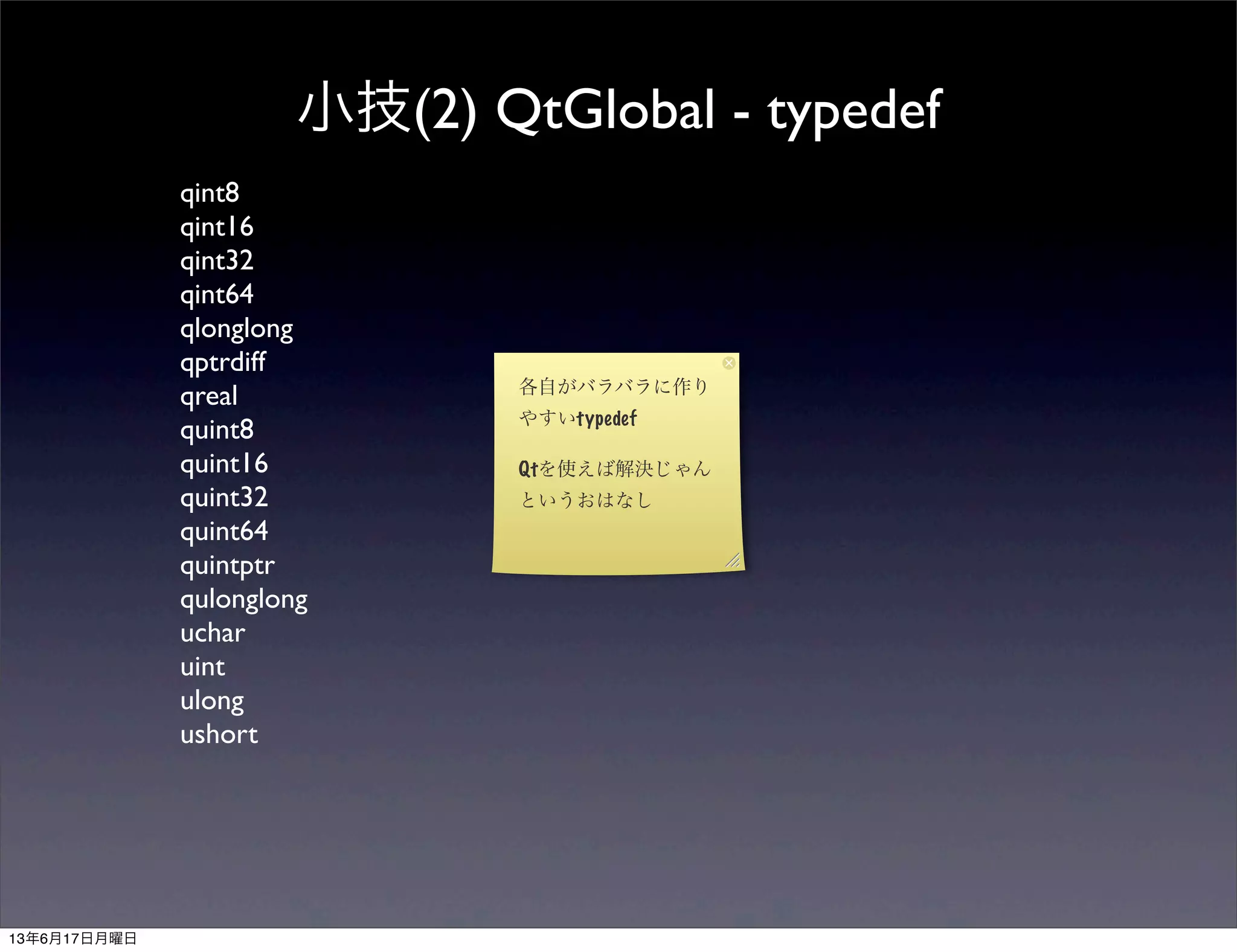 小技(2) QtGlobal - typedef
qint8
qint16
qint32
qint64
qlonglong
qptrdiff
qreal
quint8
quint16
quint32
quint64
quintptr
qulonglong
uchar
uint
ulong
ushort
各自がバラバラに作り
やすいtypedef
Qtを使えば解決じゃん
というおはなし
13年6月17日月曜日
 