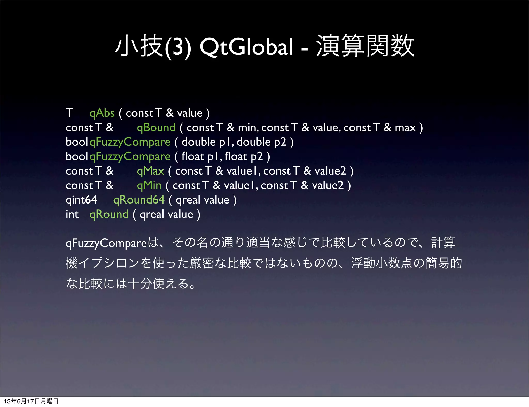 小技(3) QtGlobal - 演算関数
T	

 qAbs ( const T & value )
const T &	

 qBound ( const T & min, const T & value, const T & max )
bool	

qFuzzyCompare ( double p1, double p2 )
bool	

qFuzzyCompare ( ﬂoat p1, ﬂoat p2 )
const T &	

 qMax ( const T & value1, const T & value2 )
const T &	

 qMin ( const T & value1, const T & value2 )
qint64	

 qRound64 ( qreal value )
int	

 qRound ( qreal value )
qFuzzyCompareは、その名の通り適当な感じで比較しているので、計算
機イプシロンを使った厳密な比較ではないものの、浮動小数点の簡易的
な比較には十分使える。
13年6月17日月曜日
 