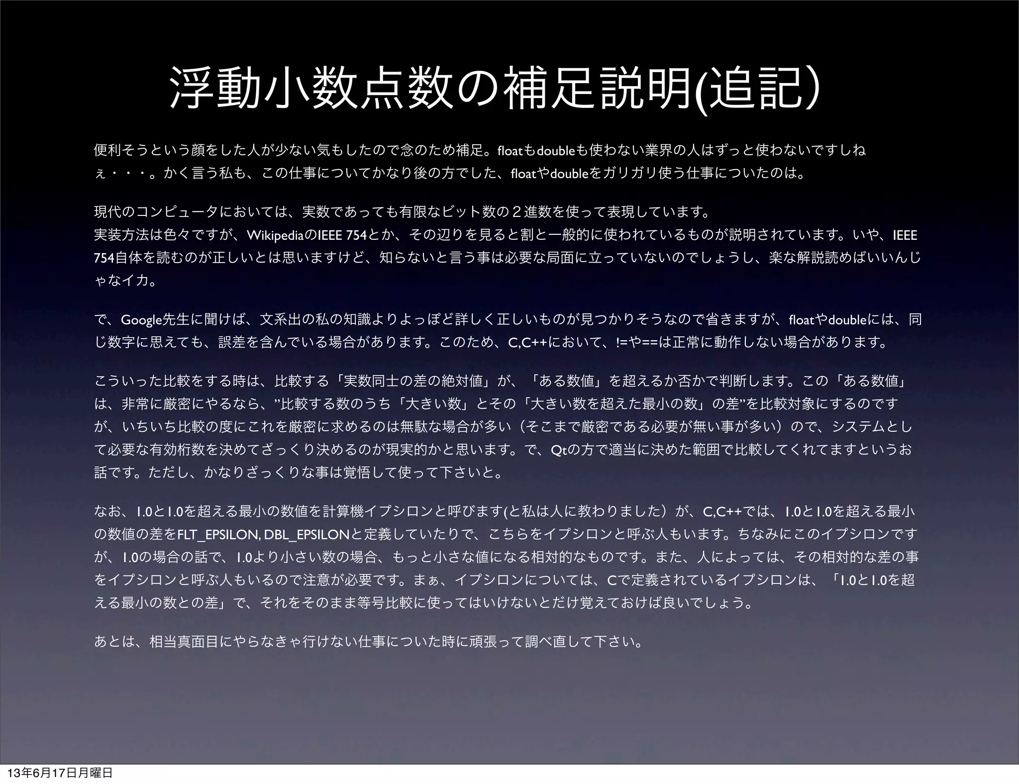 浮動小数点数の補足説明(追記）
便利そうという顔をした人が少ない気もしたので念のため補足。ﬂoatもdoubleも使わない業界の人はずっと使わないですしね
ぇ・・・。かく言う私も、この仕事についてかなり後の方でした、ﬂoatやdoubleをガリガリ使う仕事についたのは。
現代のコンピュータにおいては、実数であっても有限なビット数の２進数を使って表現しています。
実装方法は色々ですが、WikipediaのIEEE 754とか、その辺りを見ると割と一般的に使われているものが説明されています。いや、IEEE
754自体を読むのが正しいとは思いますけど、知らないと言う事は必要な局面に立っていないのでしょうし、楽な解説読めばいいんじ
ゃなイカ。
で、Google先生に聞けば、文系出の私の知識よりよっぽど詳しく正しいものが見つかりそうなので省きますが、ﬂoatやdoubleには、同
じ数字に思えても、誤差を含んでいる場合があります。このため、C,C++において、!=や==は正常に動作しない場合があります。
こういった比較をする時は、比較する「実数同士の差の絶対値」が、「ある数値」を超えるか否かで判断します。この「ある数値」
は、非常に厳密にやるなら、”比較する数のうち「大きい数」とその「大きい数を超えた最小の数」の差”を比較対象にするのです
が、いちいち比較の度にこれを厳密に求めるのは無駄な場合が多い（そこまで厳密である必要が無い事が多い）ので、システムとし
て必要な有効桁数を決めてざっくり決めるのが現実的かと思います。で、Qtの方で適当に決めた範囲で比較してくれてますというお
話です。ただし、かなりざっくりな事は覚悟して使って下さいと。
なお、1.0と1.0を超える最小の数値を計算機イプシロンと呼びます(と私は人に教わりました）が、C,C++では、1.0と1.0を超える最小
の数値の差をFLT_EPSILON, DBL_EPSILONと定義していたりで、こちらをイプシロンと呼ぶ人もいます。ちなみにこのイプシロンです
が、1.0の場合の話で、1.0より小さい数の場合、もっと小さな値になる相対的なものです。また、人によっては、その相対的な差の事
をイプシロンと呼ぶ人もいるので注意が必要です。まぁ、イプシロンについては、Cで定義されているイプシロンは、「1.0と1.0を超
える最小の数との差」で、それをそのまま等号比較に使ってはいけないとだけ覚えておけば良いでしょう。
あとは、相当真面目にやらなきゃ行けない仕事についた時に頑張って調べ直して下さい。
13年6月17日月曜日
 
