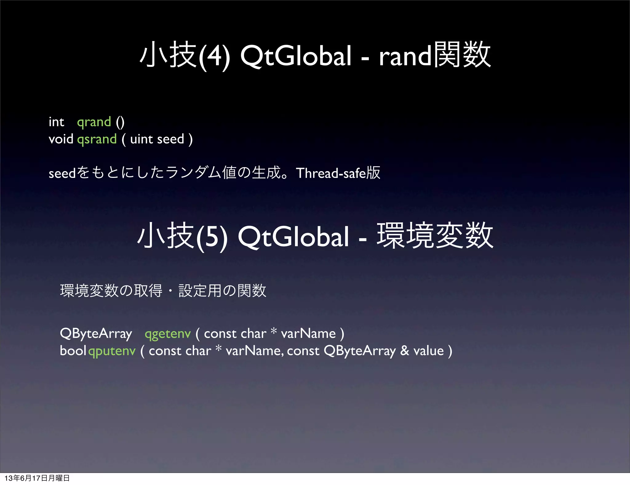 小技(4) QtGlobal - rand関数
int	

 qrand ()
void	

qsrand ( uint seed )
seedをもとにしたランダム値の生成。Thread-safe版
小技(5) QtGlobal - 環境変数
環境変数の取得・設定用の関数
QByteArray	

 qgetenv ( const char * varName )
bool	

qputenv ( const char * varName, const QByteArray & value )
13年6月17日月曜日
 