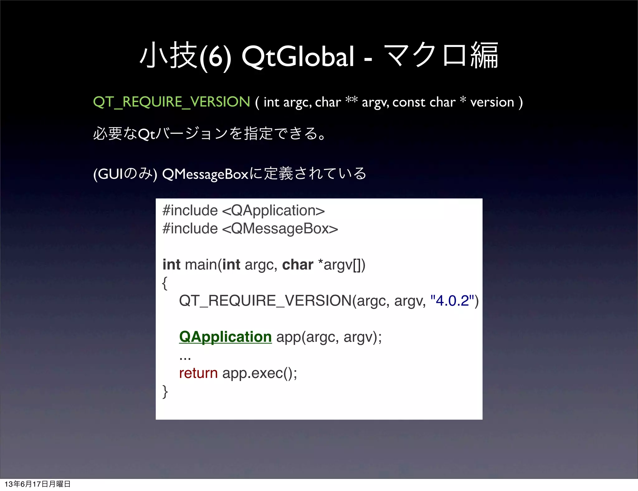 小技(6) QtGlobal - マクロ編
QT_REQUIRE_VERSION ( int argc, char ** argv, const char * version )
必要なQtバージョンを指定できる。
(GUIのみ) QMessageBoxに定義されている
#include <QApplication>
#include <QMessageBox>
int main(int argc, char *argv[])
{
QT_REQUIRE_VERSION(argc, argv, "4.0.2")
QApplication app(argc, argv);
...
return app.exec();
}
13年6月17日月曜日
 