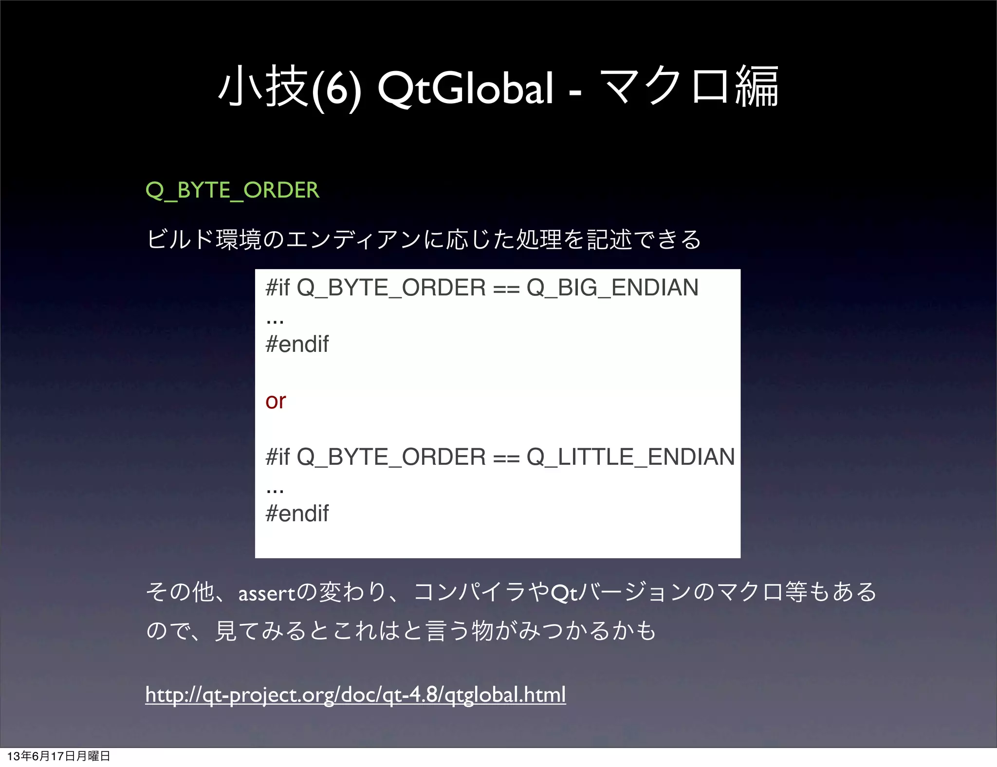 小技(6) QtGlobal - マクロ編
Q_BYTE_ORDER
ビルド環境のエンディアンに応じた処理を記述できる
#if Q_BYTE_ORDER == Q_BIG_ENDIAN
...
#endif
or
#if Q_BYTE_ORDER == Q_LITTLE_ENDIAN
...
#endif
その他、assertの変わり、コンパイラやQtバージョンのマクロ等もある
ので、見てみるとこれはと言う物がみつかるかも
http://qt-project.org/doc/qt-4.8/qtglobal.html
13年6月17日月曜日
 