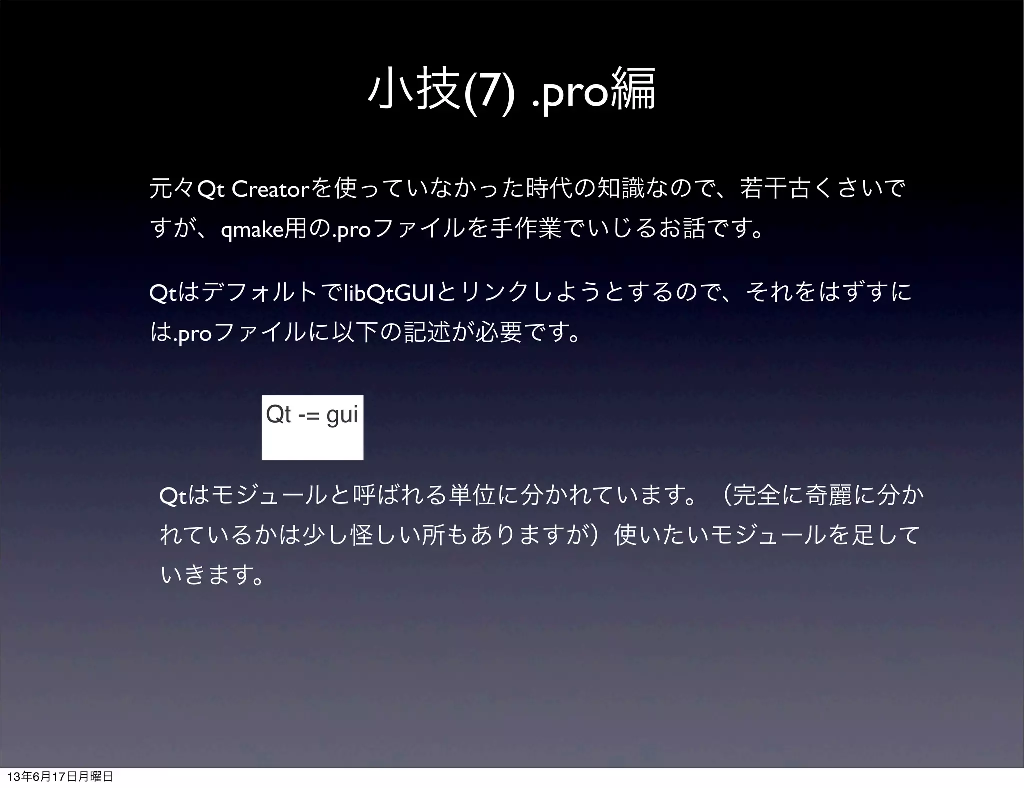 小技(7) .pro編
元々Qt Creatorを使っていなかった時代の知識なので、若干古くさいで
すが、qmake用の.proファイルを手作業でいじるお話です。
QtはデフォルトでlibQtGUIとリンクしようとするので、それをはずすに
は.proファイルに以下の記述が必要です。
Qt -= gui
Qtはモジュールと呼ばれる単位に分かれています。（完全に奇麗に分か
れているかは少し怪しい所もありますが）使いたいモジュールを足して
いきます。
13年6月17日月曜日
 