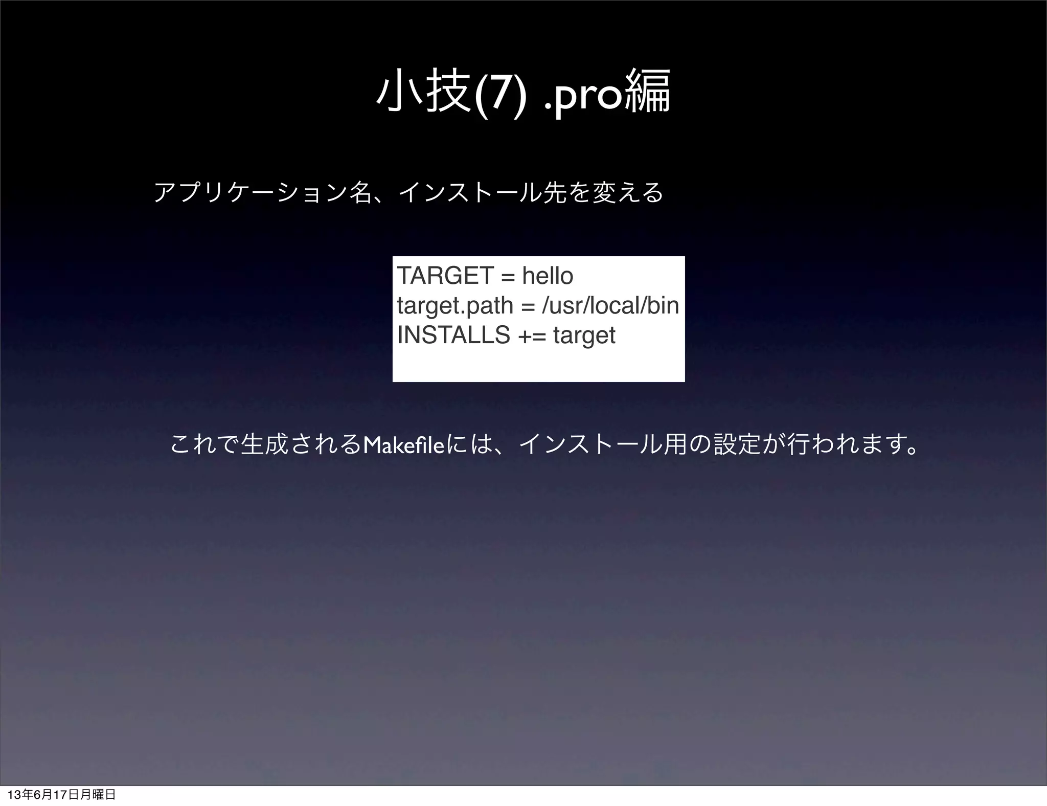 小技(7) .pro編
アプリケーション名、インストール先を変える
TARGET = hello
target.path = /usr/local/bin
INSTALLS += target
これで生成されるMakeﬁleには、インストール用の設定が行われます。
13年6月17日月曜日
 