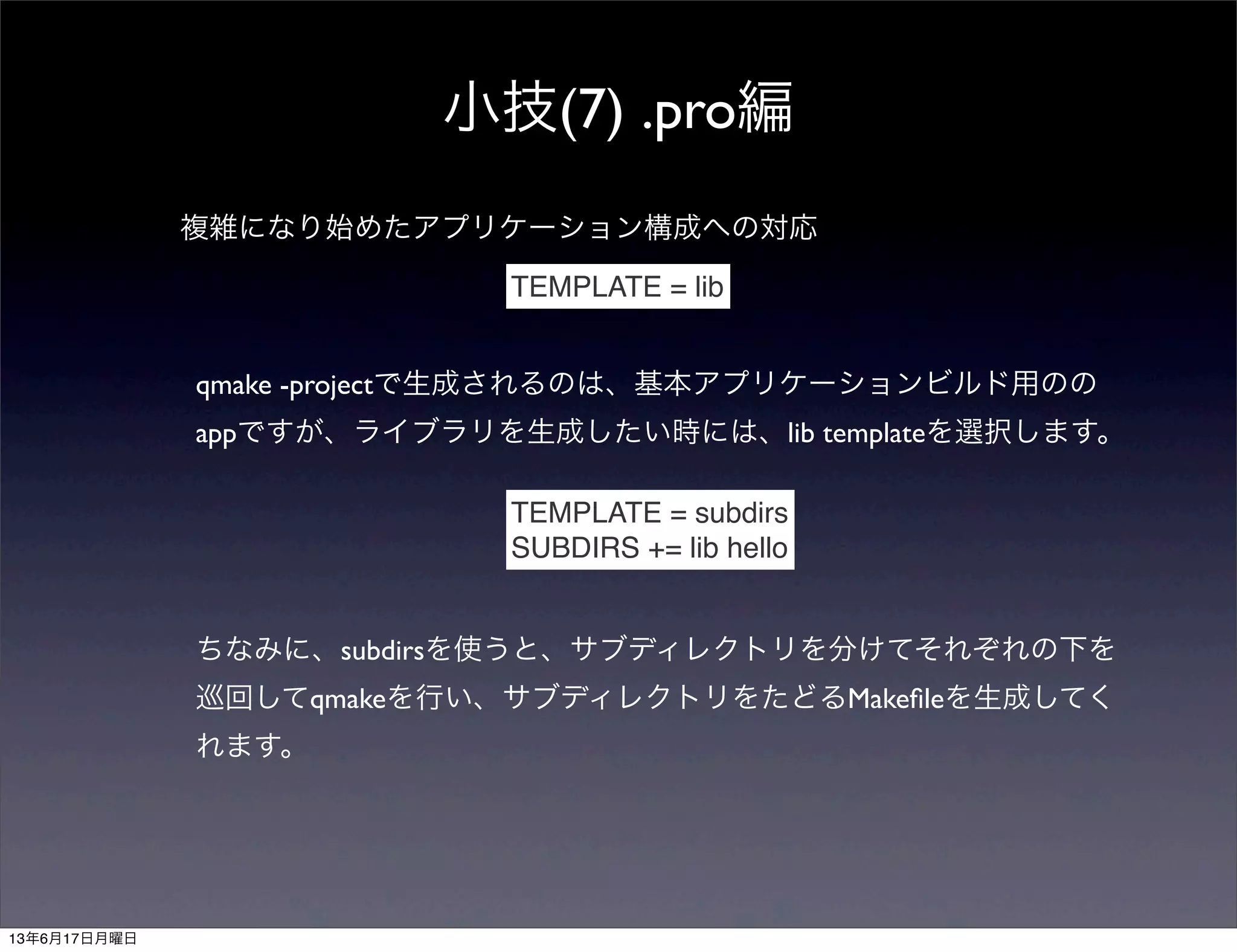 小技(7) .pro編
複雑になり始めたアプリケーション構成への対応
TEMPLATE = lib
qmake -projectで生成されるのは、基本アプリケーションビルド用のの
appですが、ライブラリを生成したい時には、lib templateを選択します。
TEMPLATE = subdirs
SUBDIRS += lib hello
ちなみに、subdirsを使うと、サブディレクトリを分けてそれぞれの下を
巡回してqmakeを行い、サブディレクトリをたどるMakeﬁleを生成してく
れます。
13年6月17日月曜日
 