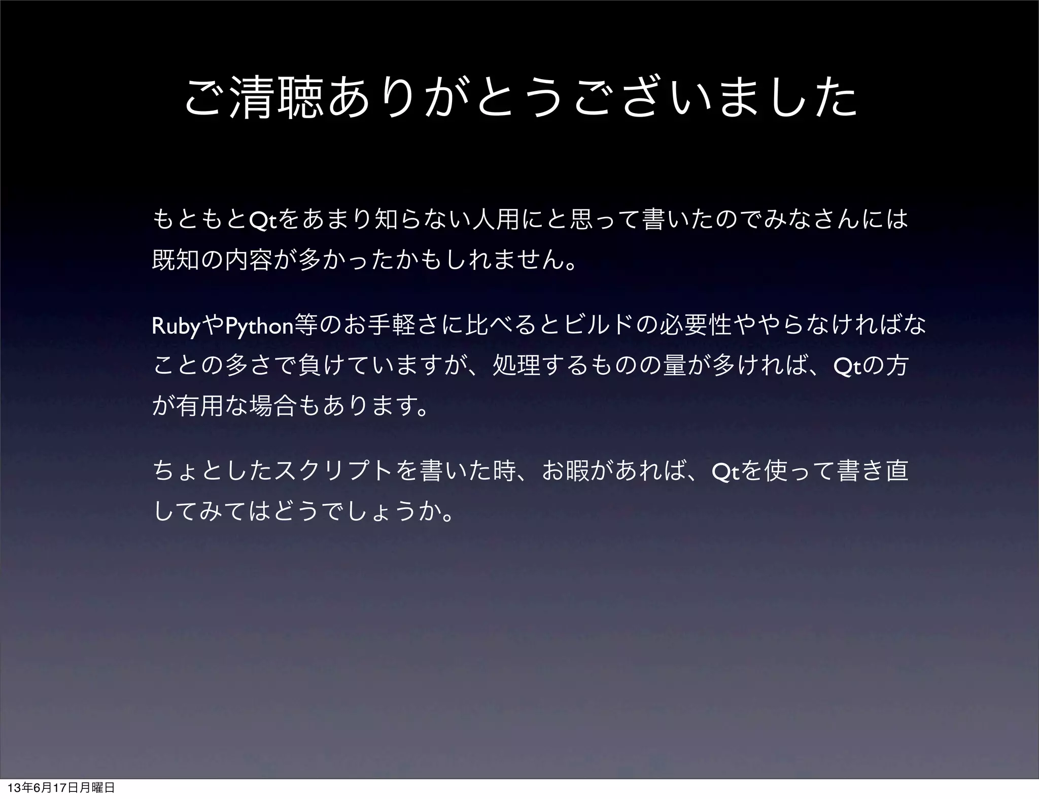 ご清聴ありがとうございました
もともとQtをあまり知らない人用にと思って書いたのでみなさんには
既知の内容が多かったかもしれません。
RubyやPython等のお手軽さに比べるとビルドの必要性ややらなければな
ことの多さで負けていますが、処理するものの量が多ければ、Qtの方
が有用な場合もあります。
ちょとしたスクリプトを書いた時、お暇があれば、Qtを使って書き直
してみてはどうでしょうか。
13年6月17日月曜日
 