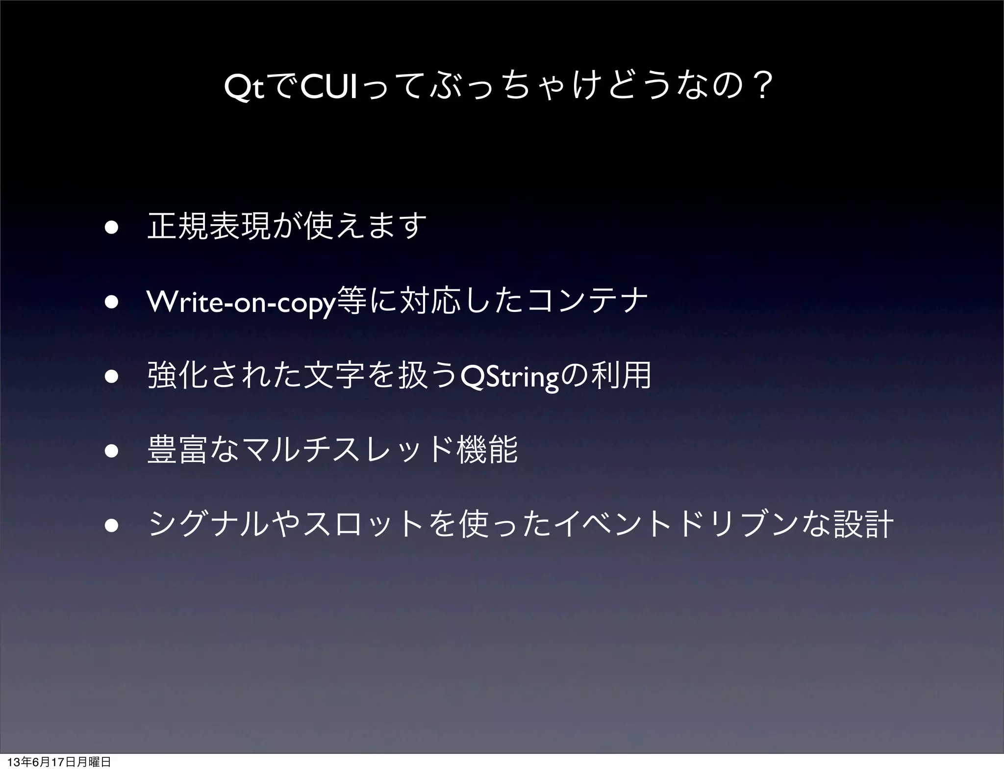 QtでCUIってぶっちゃけどうなの？
• 正規表現が使えます
• Write-on-copy等に対応したコンテナ
• 強化された文字を扱うQStringの利用
• 豊富なマルチスレッド機能
• シグナルやスロットを使ったイベントドリブンな設計
13年6月17日月曜日
 